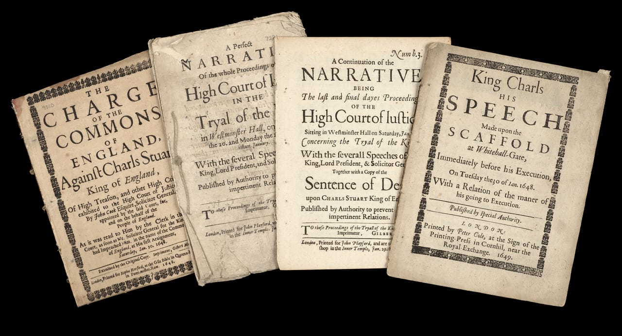 (left–right) <em>The charge of the Commons of England, against Charls Stuart, King of England : of high treason, and other high crimes, exhibited to the High Court of Justice, by John Cook Esquire, Solicitor General, appointed by the said Court, for, and on the behalf of the people of England. As it was read to him by the clerk in the said court, as soon as Mr. Solicitor General for the Kingdom had impeached him, in the name of the Commons of England, at his first araignment, Saturday, Ian. 20. 1648. Examined by the original copy. Imprimatur, Gilbert Mabbot.</em> 1649, printed for Rapha Harford, at the Gilt Bible in Queens-Head-Alley in Pater-noster-Row : London; <em>A perfect narrative of the whole proceedings of the High court of iustice in the tryal of the King in Westminster Hall, on Saturday the 20, and Monday the 22 of this instant January ...-[27] of ... January : With the several speeches of the King, lord president, and solicitor general. Published by authority to prevent false and impertinent relations.</em> 1649, printed for John Playford, and are to be sold at his shop in the Inner temple : London; <em>A continuation of the Narrative being The last and final daues Proceedsings of the High Court of Justice Sitting in Westminster on Saturday, Jan. 27, Concerning the Tryal of the King…. Together with a copy of the Sentence of Death….</em> 1649, printed for John Playford, and are to be sold at his shop in the Inner temple : London; <em>King Charls his speech made upon the scaffold at Whitehall-Gate, immediately before his execution, on Tuesday the 30 of Ian. 1648. VVith a relation of the maner of his going to execution. Published by special authority.</em> 1649, printed by Peter Cole, at the sign of the Printing-Press in Cornhil, near the Royal-Exchange : London, State Library Victoria, Melbourne (RAREEMM 134/22).